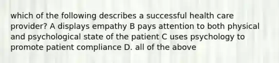 which of the following describes a successful health care provider? A displays empathy B pays attention to both physical and psychological state of the patient C uses psychology to promote patient compliance D. all of the above