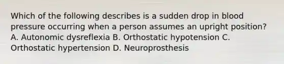 Which of the following describes is a sudden drop in blood pressure occurring when a person assumes an upright position? A. Autonomic dysreflexia B. Orthostatic hypotension C. Orthostatic hypertension D. Neuroprosthesis