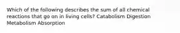 Which of the following describes the sum of all chemical reactions that go on in living cells? Catabolism Digestion Metabolism Absorption