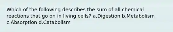 Which of the following describes the sum of all chemical reactions that go on in living cells? a.Digestion b.Metabolism c.Absorption d.Catabolism