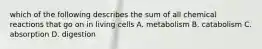 which of the following describes the sum of all chemical reactions that go on in living cells A. metabolism B. catabolism C. absorption D. digestion