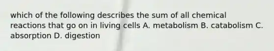 which of the following describes the sum of all chemical reactions that go on in living cells A. metabolism B. catabolism C. absorption D. digestion