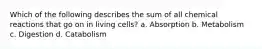 Which of the following describes the sum of all chemical reactions that go on in living cells? a. Absorption b. Metabolism c. Digestion d. Catabolism