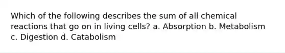 Which of the following describes the sum of all chemical reactions that go on in living cells? a. Absorption b. Metabolism c. Digestion d. Catabolism