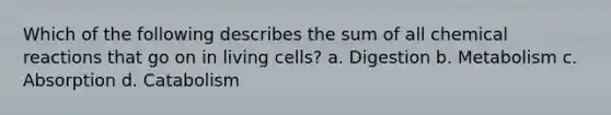 Which of the following describes the sum of all chemical reactions that go on in living cells? a. Digestion b. Metabolism c. Absorption d. Catabolism