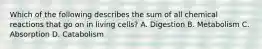 Which of the following describes the sum of all chemical reactions that go on in living cells? A. Digestion B. Metabolism C. Absorption D. Catabolism