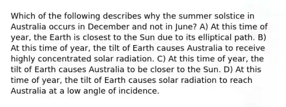 Which of the following describes why the summer solstice in Australia occurs in December and not in June? A) At this time of year, the Earth is closest to the Sun due to its elliptical path. B) At this time of year, the tilt of Earth causes Australia to receive highly concentrated solar radiation. C) At this time of year, the tilt of Earth causes Australia to be closer to the Sun. D) At this time of year, the tilt of Earth causes solar radiation to reach Australia at a low angle of incidence.