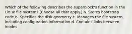 Which of the following describes the superblock's function in the Linux file system? (Choose all that apply.) a. Stores bootstrap code b. Specifies the disk geometry c. Manages the file system, including configuration information d. Contains links between inodes