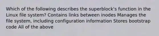 Which of the following describes the superblock's function in the Linux file system? Contains links between inodes Manages the file system, including configuration information Stores bootstrap code All of the above