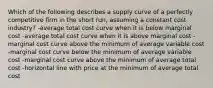 Which of the following describes a supply curve of a perfectly competitive firm in the short run, assuming a constant cost industry? -average total cost curve when it is below marginal cost -average total cost curve when it is above marginal cost -marginal cost curve above the minimum of average variable cost -marginal cost curve below the minimum of average variable cost -marginal cost curve above the minimum of average total cost -horizontal line with price at the minimum of average total cost