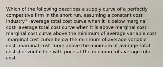 Which of the following describes a supply curve of a perfectly competitive firm in the short run, assuming a constant cost industry? -average total cost curve when it is below marginal cost -average total cost curve when it is above marginal cost -marginal cost curve above the minimum of average variable cost -marginal cost curve below the minimum of average variable cost -marginal cost curve above the minimum of average total cost -horizontal line with price at the minimum of average total cost