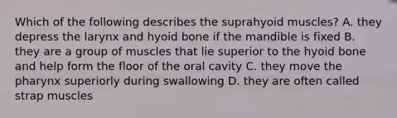 Which of the following describes the suprahyoid muscles? A. they depress the larynx and hyoid bone if the mandible is fixed B. they are a group of muscles that lie superior to the hyoid bone and help form the floor of the oral cavity C. they move the pharynx superiorly during swallowing D. they are often called strap muscles