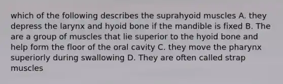 which of the following describes the suprahyoid muscles A. they depress the larynx and <a href='https://www.questionai.com/knowledge/kVV1acPC4Z-hyoid-bone' class='anchor-knowledge'>hyoid bone</a> if the mandible is fixed B. The are a group of muscles that lie superior to the hyoid bone and help form the floor of the oral cavity C. they move <a href='https://www.questionai.com/knowledge/ktW97n6hGJ-the-pharynx' class='anchor-knowledge'>the pharynx</a> superiorly during swallowing D. They are often called strap muscles