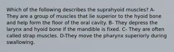 Which of the following describes the suprahyoid muscles? A- They are a group of muscles that lie superior to the hyoid bone and help form the floor of the oral cavity. B- They depress the larynx and hyoid bone if the mandible is fixed. C- They are often called strap muscles. D-They move the pharynx superiorly during swallowing.