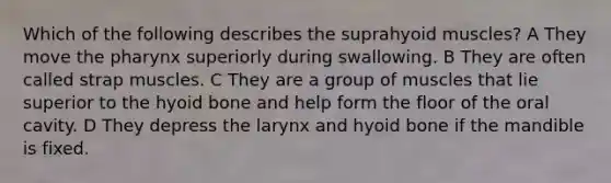 Which of the following describes the suprahyoid muscles? A They move the pharynx superiorly during swallowing. B They are often called strap muscles. C They are a group of muscles that lie superior to the hyoid bone and help form the floor of the oral cavity. D They depress the larynx and hyoid bone if the mandible is fixed.