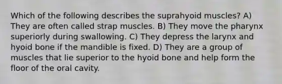 Which of the following describes the suprahyoid muscles? A) They are often called strap muscles. B) They move the pharynx superiorly during swallowing. C) They depress the larynx and hyoid bone if the mandible is fixed. D) They are a group of muscles that lie superior to the hyoid bone and help form the floor of the oral cavity.