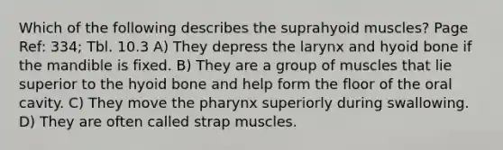 Which of the following describes the suprahyoid muscles? Page Ref: 334; Tbl. 10.3 A) They depress the larynx and hyoid bone if the mandible is fixed. B) They are a group of muscles that lie superior to the hyoid bone and help form the floor of the oral cavity. C) They move the pharynx superiorly during swallowing. D) They are often called strap muscles.