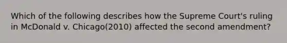 Which of the following describes how the Supreme Court's ruling in McDonald v. Chicago(2010) affected the second amendment?