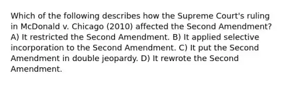 Which of the following describes how the Supreme Court's ruling in McDonald v. Chicago (2010) affected the Second Amendment? A) It restricted the Second Amendment. B) It applied selective incorporation to the Second Amendment. C) It put the Second Amendment in double jeopardy. D) It rewrote the Second Amendment.