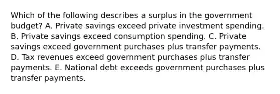 Which of the following describes a surplus in the government budget? A. Private savings exceed private investment spending. B. Private savings exceed consumption spending. C. Private savings exceed government purchases plus transfer payments. D. Tax revenues exceed government purchases plus transfer payments. E. National debt exceeds government purchases plus transfer payments.