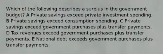 Which of the following describes a surplus in the government budget? A Private savings exceed private investment spending. B Private savings exceed consumption spending. C Private savings exceed government purchases plus transfer payments. D Tax revenues exceed government purchases plus transfer payments. E National debt exceeds government purchases plus transfer payments.