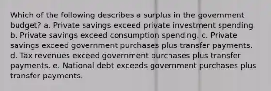 Which of the following describes a surplus in the government budget? a. Private savings exceed private investment spending. b. Private savings exceed consumption spending. c. Private savings exceed government purchases plus transfer payments. d. Tax revenues exceed government purchases plus transfer payments. e. National debt exceeds government purchases plus transfer payments.