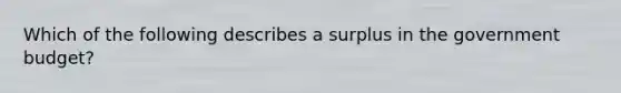 Which of the following describes a surplus in the government budget?