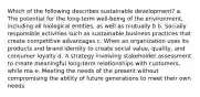 Which of the following describes sustainable development? a. The potential for the long-term well-being of the environment, including all biological entities, as well as mutually b b. Socially responsible activities such as sustainable business practices that create competitive advantages c. When an organization uses its products and brand identity to create social value, quality, and consumer loyalty d. A strategy involving stakeholder assessment to create meaningful long-term relationships with customers, while ma e. Meeting the needs of the present without compromising the ability of future generations to meet their own needs