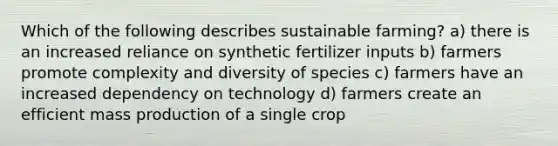 Which of the following describes sustainable farming? a) there is an increased reliance on synthetic fertilizer inputs b) farmers promote complexity and diversity of species c) farmers have an increased dependency on technology d) farmers create an efficient mass production of a single crop