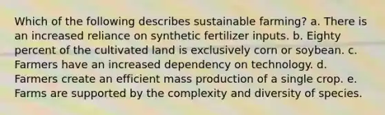 Which of the following describes sustainable farming? a. There is an increased reliance on synthetic fertilizer inputs. b. Eighty percent of the cultivated land is exclusively corn or soybean. c. Farmers have an increased dependency on technology. d. Farmers create an efficient mass production of a single crop. e. Farms are supported by the complexity and diversity of species.