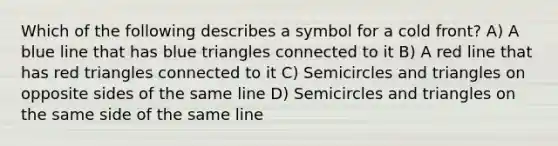 Which of the following describes a symbol for a cold front? A) A blue line that has blue triangles connected to it B) A red line that has red triangles connected to it C) Semicircles and triangles on opposite sides of the same line D) Semicircles and triangles on the same side of the same line