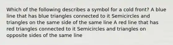 Which of the following describes a symbol for a cold front? A blue line that has blue triangles connected to it Semicircles and triangles on the same side of the same line A red line that has red triangles connected to it Semicircles and triangles on opposite sides of the same line