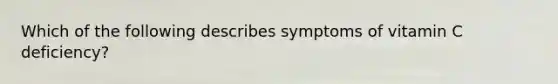 Which of the following describes symptoms of vitamin C deficiency?