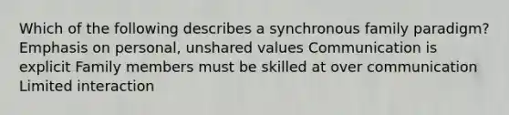 Which of the following describes a synchronous family paradigm? Emphasis on personal, unshared values Communication is explicit Family members must be skilled at over communication Limited interaction