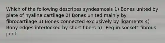 Which of the following describes syndesmosis 1) Bones united by plate of hyaline cartilage 2) Bones united mainly by fibrocartilage 3) Bones connected exclusively by ligaments 4) Bony edges interlocked by short fibers 5) "Peg-in-socket" fibrous joint