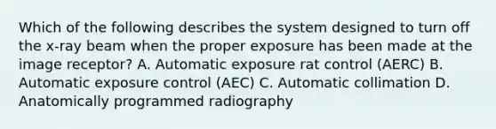 Which of the following describes the system designed to turn off the x-ray beam when the proper exposure has been made at the image receptor? A. Automatic exposure rat control (AERC) B. Automatic exposure control (AEC) C. Automatic collimation D. Anatomically programmed radiography