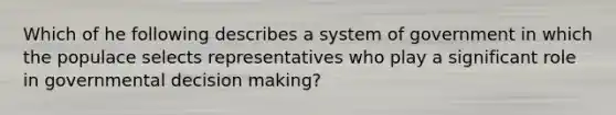 Which of he following describes a system of government in which the populace selects representatives who play a significant role in governmental decision making?