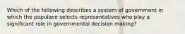 Which of the following describes a system of government in which the populace selects representatives who play a significant role in governmental decision making?