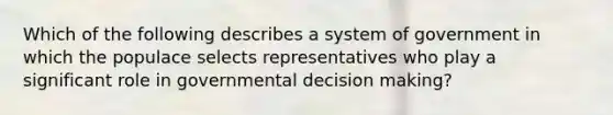 Which of the following describes a system of government in which the populace selects representatives who play a significant role in governmental decision making?