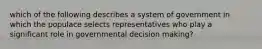 which of the following describes a system of government in which the populace selects representatives who play a significant role in governmental decision making?