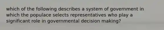 which of the following describes a system of government in which the populace selects representatives who play a significant role in governmental decision making?