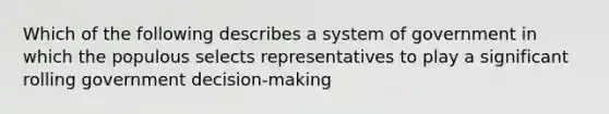 Which of the following describes a system of government in which the populous selects representatives to play a significant rolling government decision-making