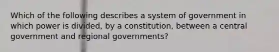 Which of the following describes a system of government in which power is divided, by a constitution, between a central government and regional governments?