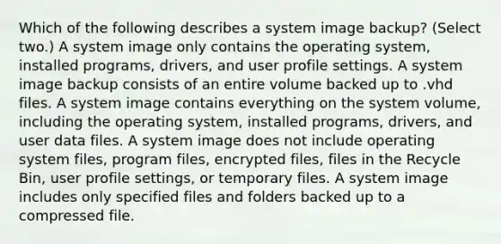 Which of the following describes a system image backup? (Select two.) A system image only contains the operating system, installed programs, drivers, and user profile settings. A system image backup consists of an entire volume backed up to .vhd files. A system image contains everything on the system volume, including the operating system, installed programs, drivers, and user data files. A system image does not include operating system files, program files, encrypted files, files in the Recycle Bin, user profile settings, or temporary files. A system image includes only specified files and folders backed up to a compressed file.