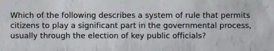 Which of the following describes a system of rule that permits citizens to play a significant part in the governmental process, usually through the election of key public officials?