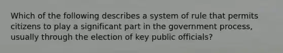 Which of the following describes a system of rule that permits citizens to play a significant part in the government process, usually through the election of key public officials?