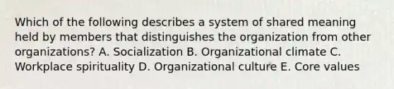 Which of the following describes a system of shared meaning held by members that distinguishes the organization from other​ organizations? A. Socialization B. Organizational climate C. Workplace spirituality D. Organizational culture E. Core values