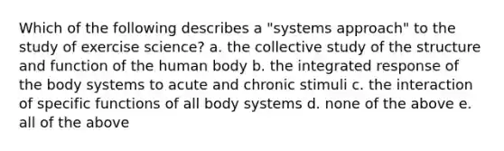 Which of the following describes a "systems approach" to the study of exercise science? a. the collective study of the structure and function of the human body b. the integrated response of the body systems to acute and chronic stimuli c. the interaction of specific functions of all body systems d. none of the above e. all of the above