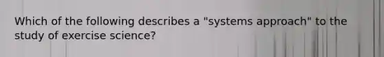 Which of the following describes a "systems approach" to the study of exercise science?