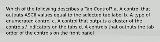 Which of the following describes a Tab Control? a. A control that outputs ASCII values equal to the selected tab label b. A type of enumerated control c. A control that outputs a cluster of the controls / indicators on the tabs d. A controls that outputs the tab order of the controls on the front panel